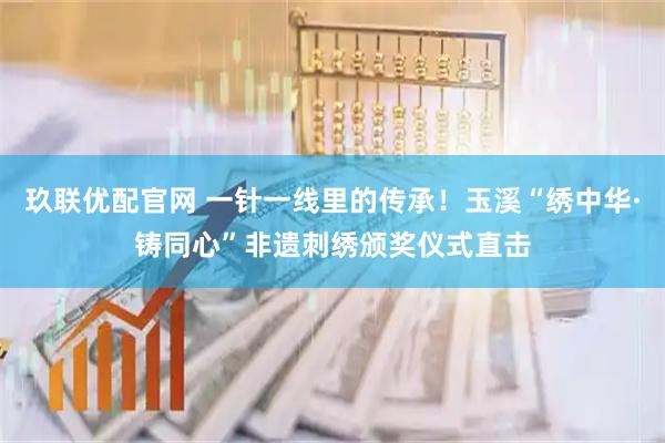 玖联优配官网 一针一线里的传承！玉溪“绣中华·铸同心”非遗刺绣颁奖仪式直击