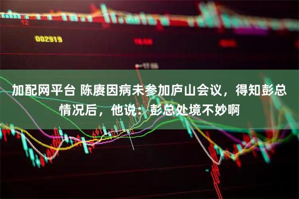 加配网平台 陈赓因病未参加庐山会议，得知彭总情况后，他说：彭总处境不妙啊
