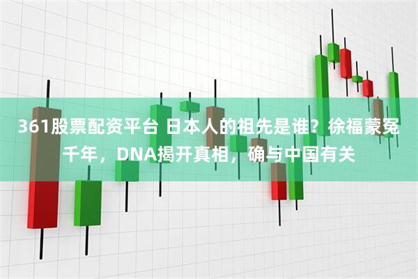 361股票配资平台 日本人的祖先是谁？徐福蒙冤千年，DNA揭开真相，确与中国有关