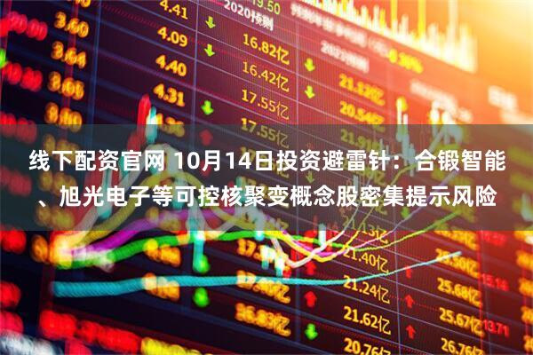 线下配资官网 10月14日投资避雷针：合锻智能、旭光电子等可控核聚变概念股密集提示风险