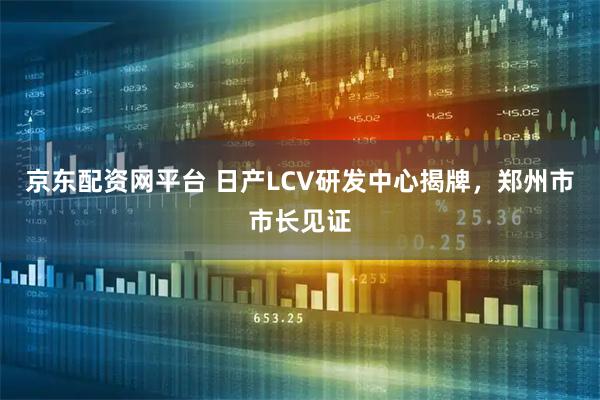 京东配资网平台 日产LCV研发中心揭牌，郑州市市长见证