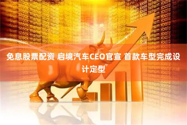 免息股票配资 启境汽车CEO官宣 首款车型完成设计定型