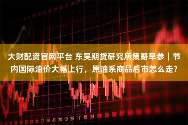 大财配资官网平台 东吴期货研究所策略早参｜节内国际油价大幅上行，原油系商品后市怎么走？