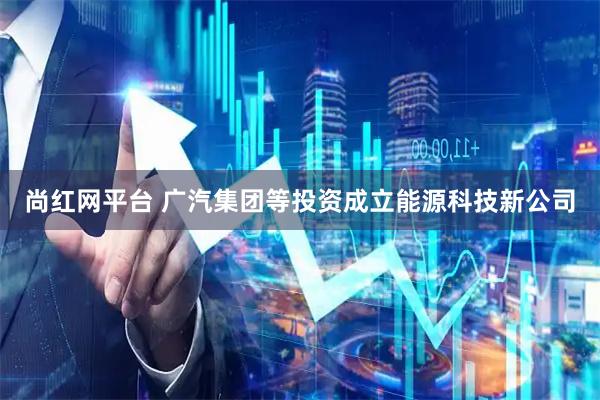 尚红网平台 广汽集团等投资成立能源科技新公司
