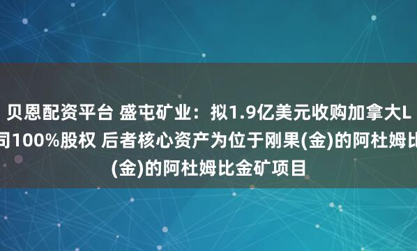 贝恩配资平台 盛屯矿业:拟1.9亿美元收购加拿大Loncor公司100%股权 后者核心资产为位于刚果(金)的阿杜姆比金矿项目