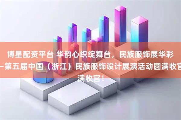 博星配资平台 华韵心织绽舞台，民族服饰展华彩——第五届中国（浙江）民族服饰设计展演活动圆满收官！