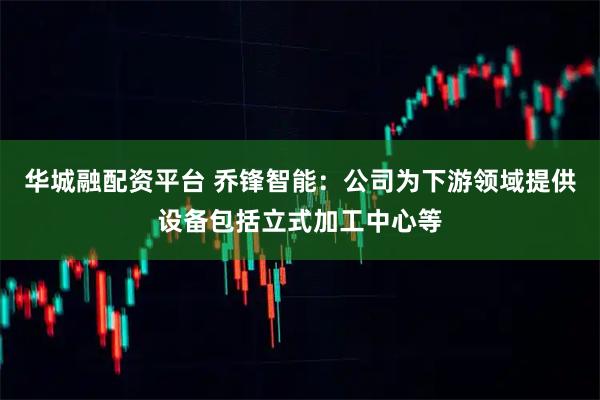 华城融配资平台 乔锋智能：公司为下游领域提供设备包括立式加工中心等