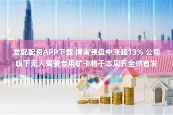 爱配配资APP下载 博雷顿盘中涨超13% 公司旗下无人驾驶专用矿卡将于本周五全球首发