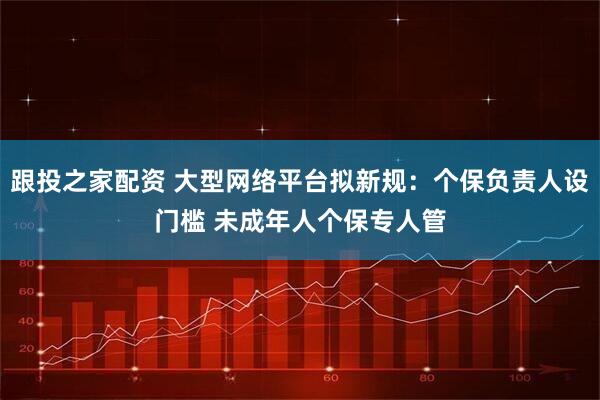 跟投之家配资 大型网络平台拟新规：个保负责人设门槛 未成年人个保专人管