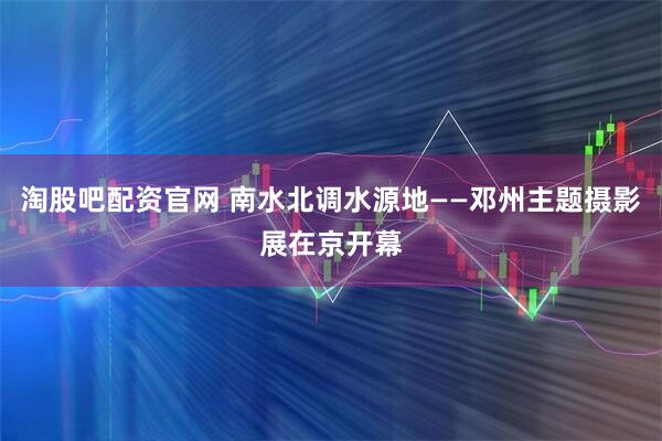 淘股吧配资官网 南水北调水源地——邓州主题摄影展在京开幕
