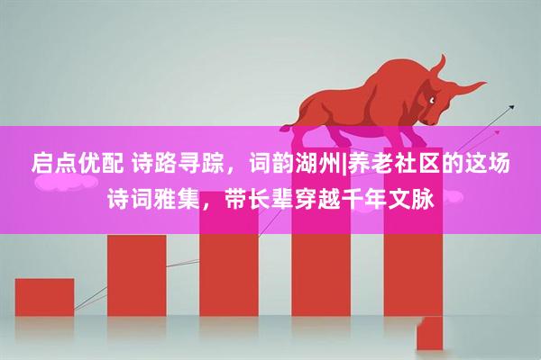 启点优配 诗路寻踪，词韵湖州|养老社区的这场诗词雅集，带长辈穿越千年文脉