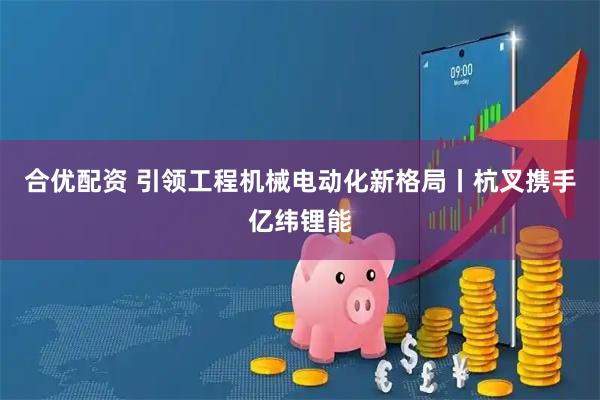 合优配资 引领工程机械电动化新格局丨杭叉携手亿纬锂能