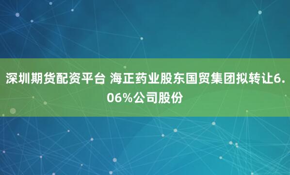 深圳期货配资平台 海正药业股东国贸集团拟转让6.06%公司股份