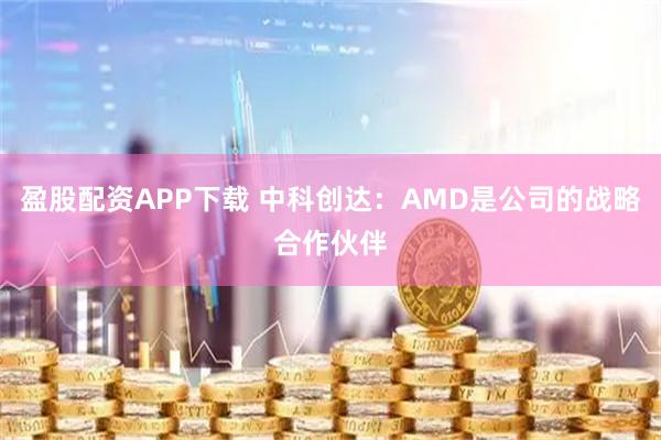 盈股配资APP下载 中科创达：AMD是公司的战略合作伙伴