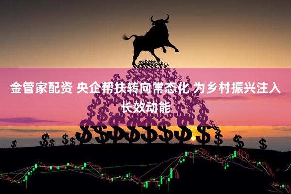 金管家配资 央企帮扶转向常态化 为乡村振兴注入长效动能