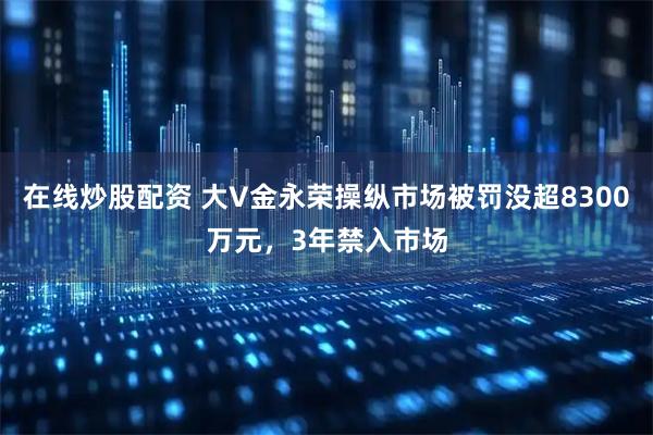在线炒股配资 大V金永荣操纵市场被罚没超8300万元，3年禁入市场