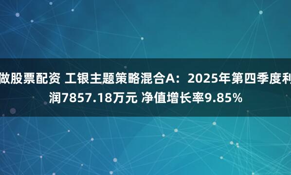 做股票配资 工银主题策略混合A：2025年第四季度利润7857.18万元 净值增长率9.85%