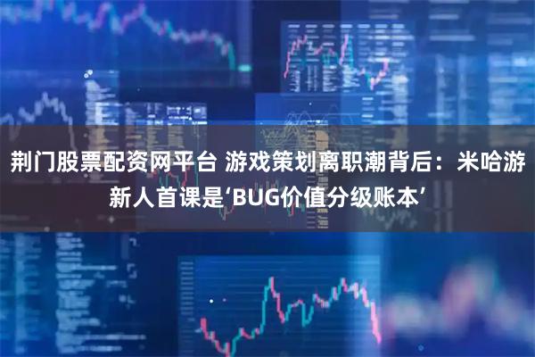 荆门股票配资网平台 游戏策划离职潮背后：米哈游新人首课是‘BUG价值分级账本’