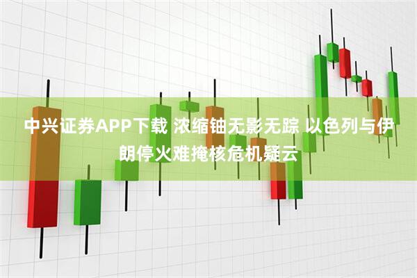 中兴证券APP下载 浓缩铀无影无踪 以色列与伊朗停火难掩核危机疑云