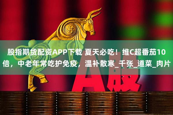 股指期货配资APP下载 夏天必吃！维C超番茄10倍，中老年常吃护免疫，温补散寒_千张_道菜_肉片