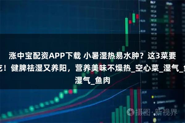 涨中宝配资APP下载 小暑湿热易水肿？这3菜要常吃！健脾祛湿又养阳，营养美味不燥热_空心菜_湿气_鱼肉
