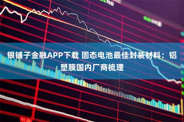 银铺子金融APP下载 固态电池最佳封装材料：铝塑膜国内厂商梳理