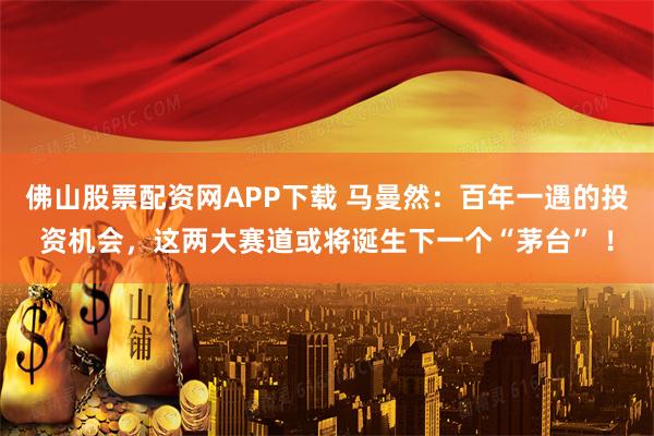 佛山股票配资网APP下载 马曼然：百年一遇的投资机会，这两大赛道或将诞生下一个“茅台” ！