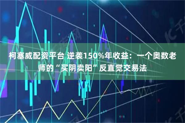 柯塞威配资平台 逆袭150%年收益：一个奥数老师的“买阴卖阳”反直觉交易法