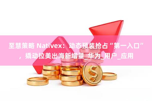 至慧策略 Nativex：动态预装抢占“第一入口”，撬动拉美出海新增量_华为_用户_应用