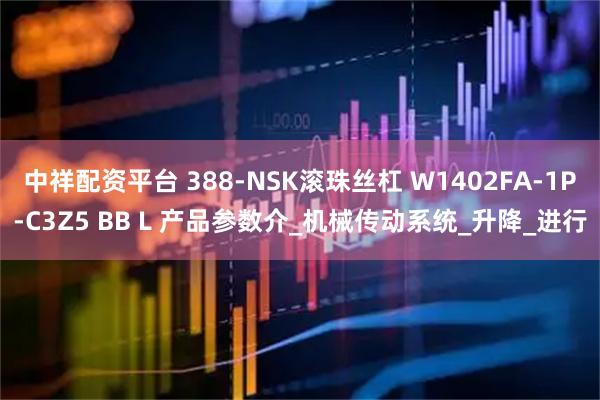 中祥配资平台 388-NSK滚珠丝杠 W1402FA-1P-C3Z5 BB L 产品参数介_机械传动系统_升降_进行