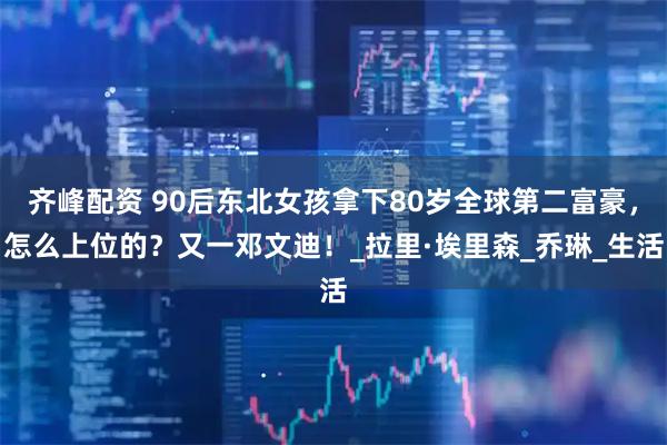 齐峰配资 90后东北女孩拿下80岁全球第二富豪，怎么上位的？又一邓文迪！_拉里·埃里森_乔琳_生活