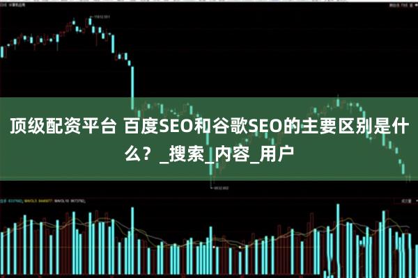 顶级配资平台 百度SEO和谷歌SEO的主要区别是什么？_搜索_内容_用户