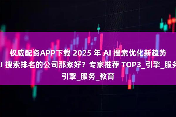权威配资APP下载 2025 年 AI 搜索优化新趋势：做 AI 搜索排名的公司那家好？专家推荐 TOP3_引擎_服务_教育