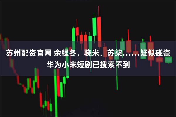 苏州配资官网 余程冬、骁米、苏柒……疑似碰瓷华为小米短剧已搜索不到