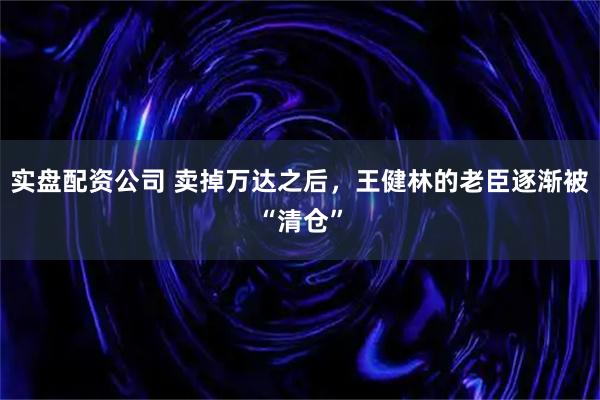 实盘配资公司 卖掉万达之后，王健林的老臣逐渐被“清仓”