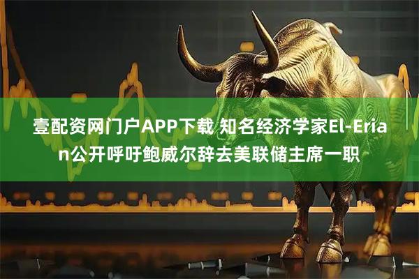 壹配资网门户APP下载 知名经济学家El-Erian公开呼吁鲍威尔辞去美联储主席一职