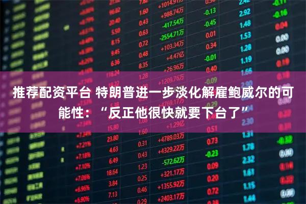 推荐配资平台 特朗普进一步淡化解雇鲍威尔的可能性：“反正他很快就要下台了”