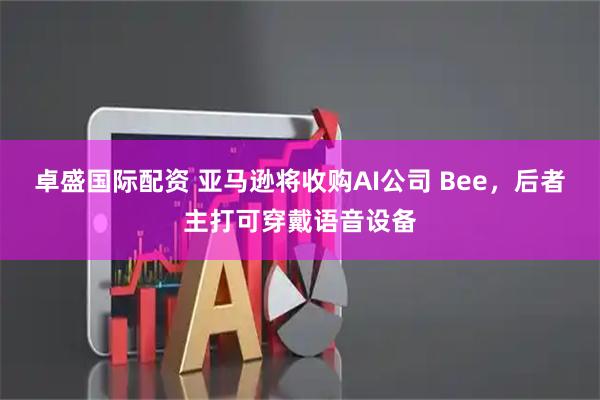 卓盛国际配资 亚马逊将收购AI公司 Bee，后者主打可穿戴语音设备