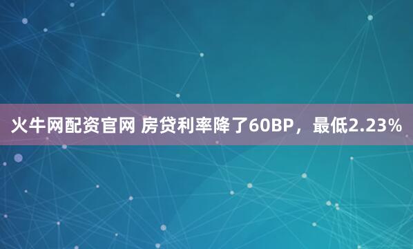 火牛网配资官网 房贷利率降了60BP，最低2.23%