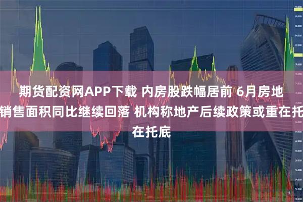 期货配资网APP下载 内房股跌幅居前 6月房地产销售面积同比继续回落 机构称地产后续政策或重在托底