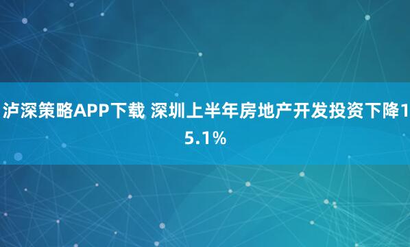 泸深策略APP下载 深圳上半年房地产开发投资下降15.1%
