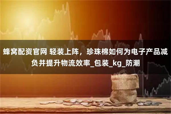 蜂窝配资官网 轻装上阵，珍珠棉如何为电子产品减负并提升物流效率_包装_kg_防潮