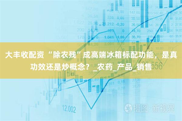 大丰收配资 “除农残”成高端冰箱标配功能，是真功效还是炒概念？_农药_产品_销售