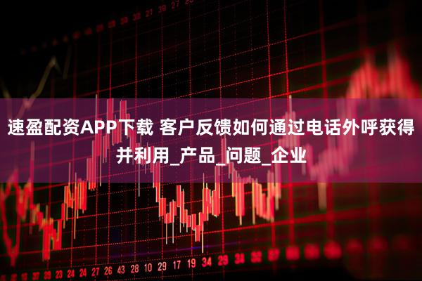 速盈配资APP下载 客户反馈如何通过电话外呼获得并利用_产品_问题_企业
