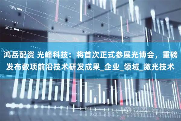 鸿岳配资 光峰科技：将首次正式参展光博会，重磅发布数项前沿技术研发成果_企业_领域_激光技术