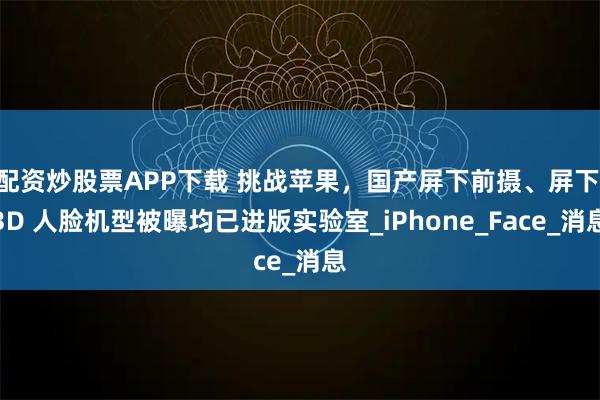 配资炒股票APP下载 挑战苹果，国产屏下前摄、屏下 3D 人脸机型被曝均已进版实验室_iPhone_Face_消息