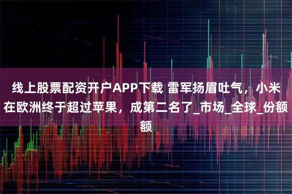 线上股票配资开户APP下载 雷军扬眉吐气，小米在欧洲终于超过苹果，成第二名了_市场_全球_份额