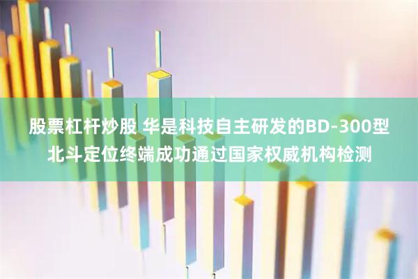 股票杠杆炒股 华是科技自主研发的BD-300型北斗定位终端成功通过国家权威机构检测