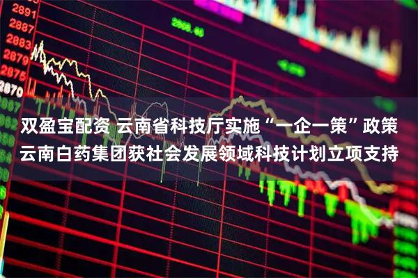 双盈宝配资 云南省科技厅实施“一企一策”政策云南白药集团获社会发展领域科技计划立项支持