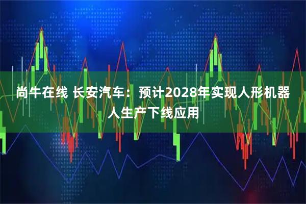 尚牛在线 长安汽车：预计2028年实现人形机器人生产下线应用